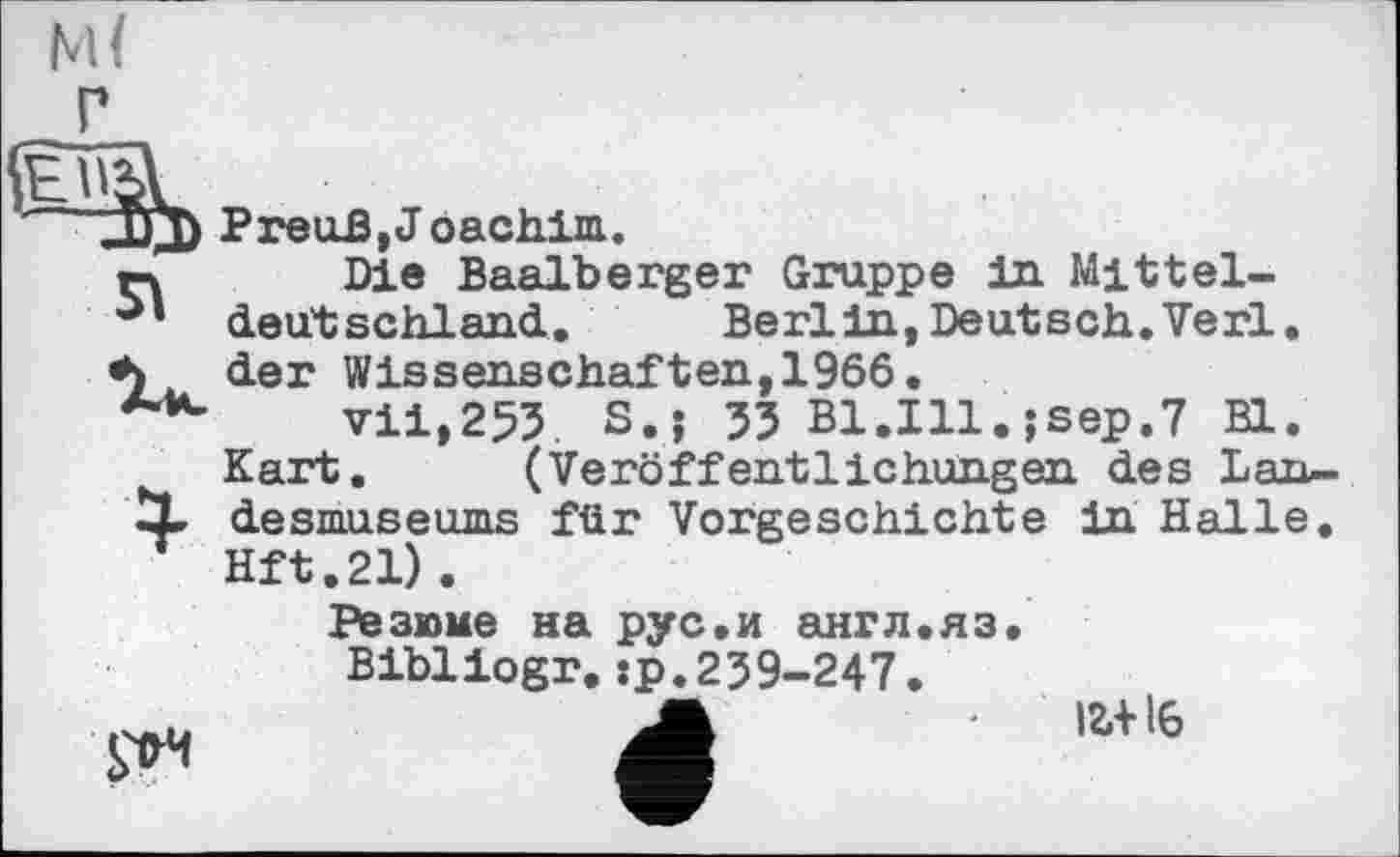 ﻿я
Die Baalberger Gruppe in Mitteldeutschland.	Berlin, Deutsch. Verl,
der Wissenschaften,1966.
vii,253. S.j 53 Bl.Ill.jsep.7 Bl.
Kart. (Veröffentlichungen des Lan-X desmuseums für Vorgeschichte in Halle. Hft.21).
Резюме на рус.и англ.яз.
Bibliogr.:р.239-247.
І2.+ І6
рч